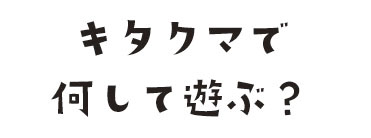 キタクマで何して遊ぶ？